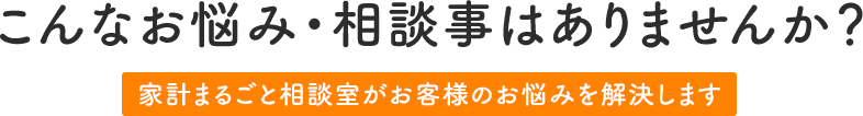 こんなお悩み・相談事はありませんか? 株式会社 家計まるごと相談室がお客様のお悩みを解決します