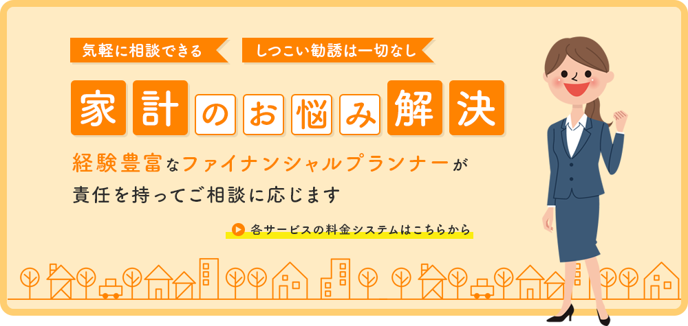 気軽に相談できる しつこい勧誘は一切なし 家 計の お 悩 み 解 決 経験豊富なファイナンシャルプランナーが 責任を持ってご相談に応じます 各サービスの料金システムはこちらから
